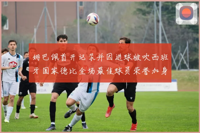 姆巴佩首开记录并因进球被吹西班牙国家德比全场最佳球员荣誉加身