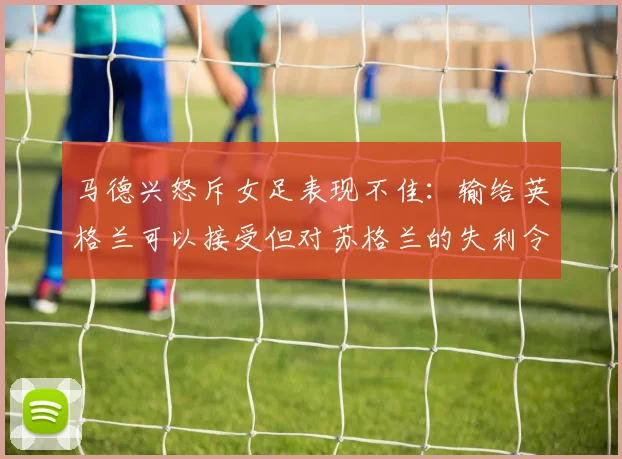 马德兴怒斥女足表现不佳：输给英格兰可以接受但对苏格兰的失利令人失望