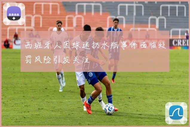 西班牙人因球迷扔水瓶事件面临处罚风险引发关注
