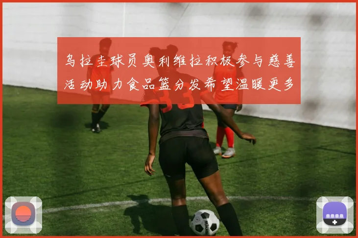 乌拉圭球员奥利维拉积极参与慈善活动助力食品篮分发希望温暖更多需要帮助的人