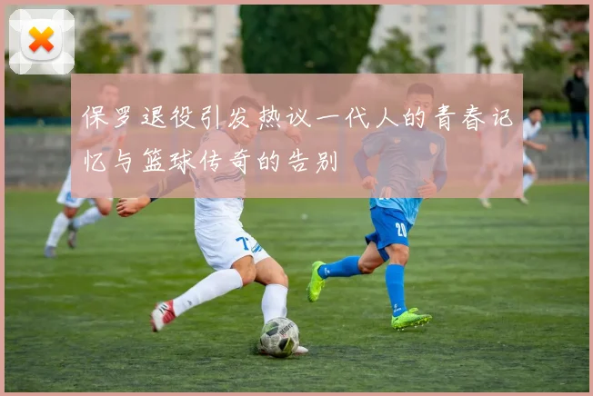 保罗退役引发热议一代人的青春记忆与篮球传奇的告别
