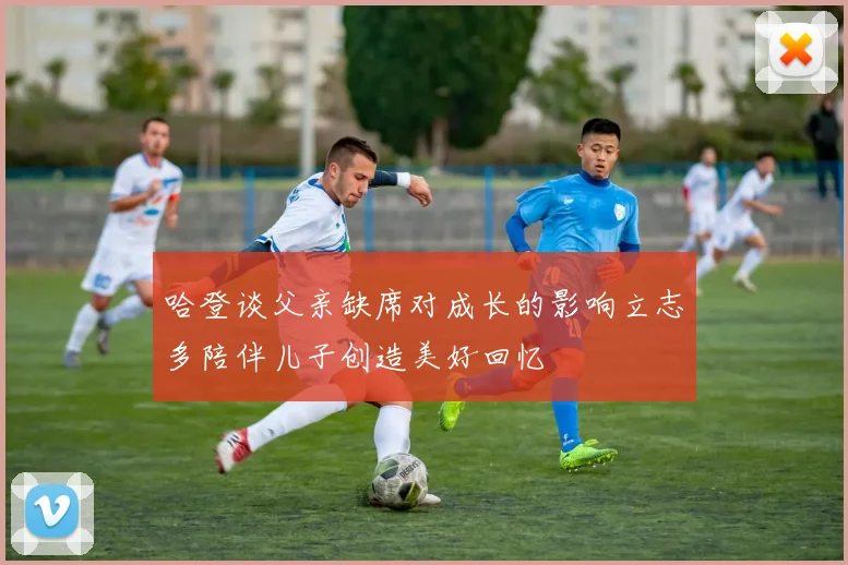 哈登谈父亲缺席对成长的影响立志多陪伴儿子创造美好回忆