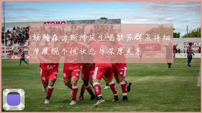 杨瀚森为斯帅庆生唱歌苏群点评细节展现个性状态与深厚关系