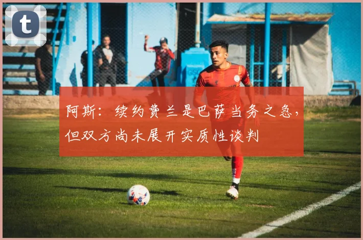 阿斯：续约费兰是巴萨当务之急，但双方尚未展开实质性谈判