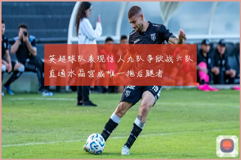 英超球队表现惊人九队争欧战六队直通水晶宫成唯一拖后腿者