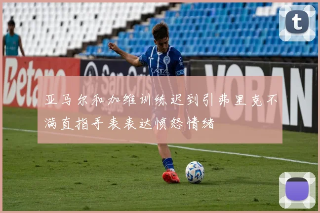 亚马尔和加维训练迟到引弗里克不满直指手表表达愤怒情绪