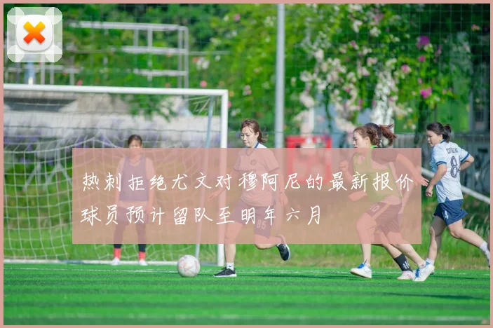 热刺拒绝尤文对穆阿尼的最新报价球员预计留队至明年六月