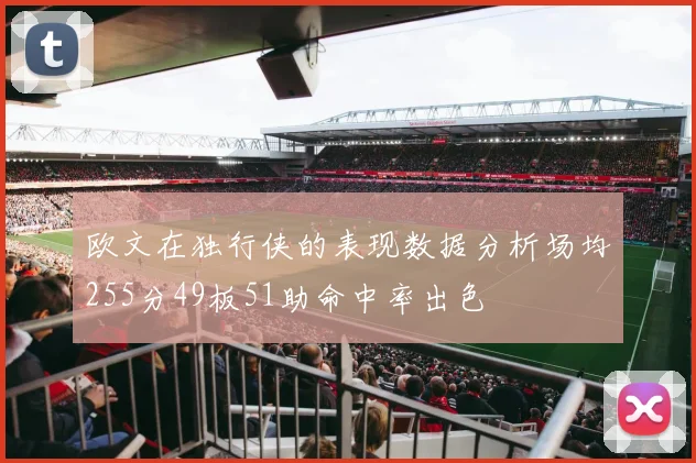 欧文在独行侠的表现数据分析场均255分49板51助命中率出色