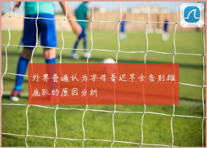 外界普遍认为字母哥迟早会告别雄鹿队的原因分析
