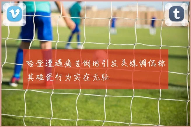 哈登遭遇痛苦倒地引发美媒调侃称其碰瓷行为实在无耻