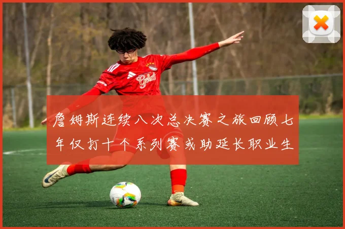 詹姆斯连续八次总决赛之旅回顾七年仅打十个系列赛或助延长职业生涯