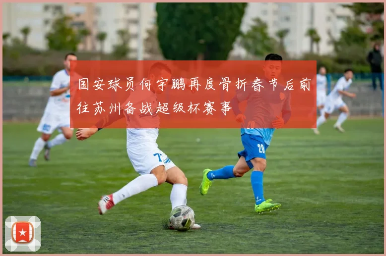 国安球员何宇鹏再度骨折春节后前往苏州备战超级杯赛事