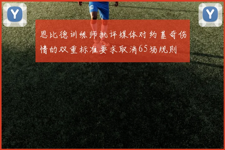 恩比德训练师批评媒体对约基奇伤情的双重标准要求取消65场规则