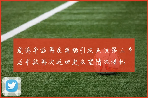 爱德华兹再度离场引发关注第三节后半段再次返回更衣室情况堪忧