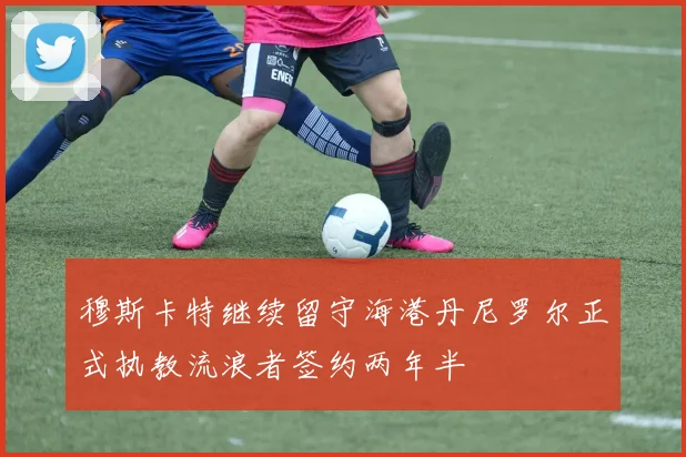 穆斯卡特继续留守海港丹尼罗尔正式执教流浪者签约两年半