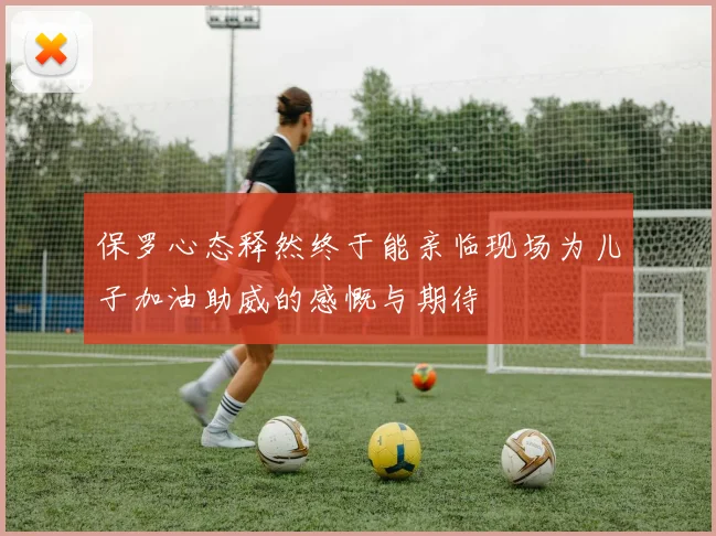 保罗心态释然终于能亲临现场为儿子加油助威的感慨与期待