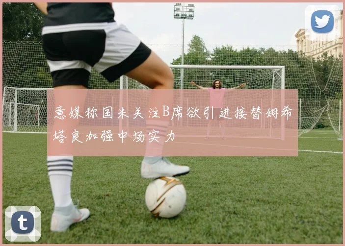 意媒称国米关注B席欲引进接替姆希塔良加强中场实力