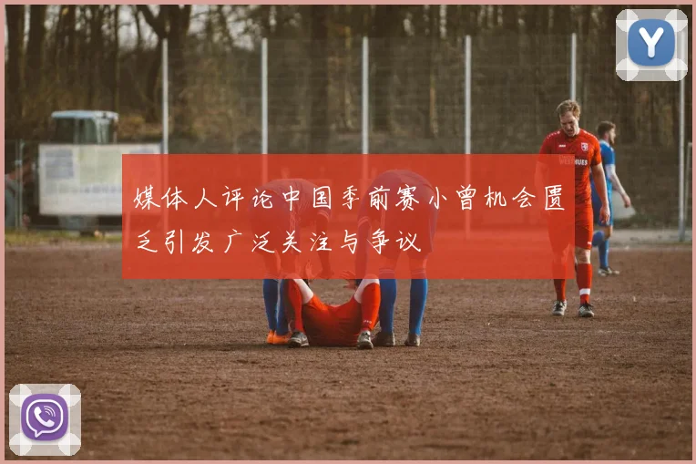 媒体人评论中国季前赛小曾机会匮乏引发广泛关注与争议