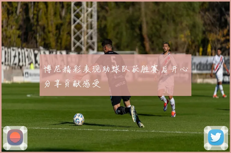 博尼精彩表现助球队获胜赛后开心分享贡献感受