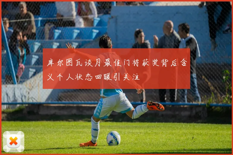 库尔图瓦谈月最佳门将获奖背后含义个人状态回暖引关注