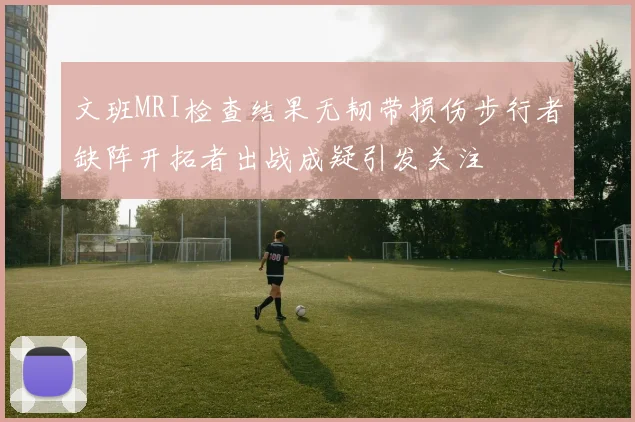 文班MRI检查结果无韧带损伤步行者缺阵开拓者出战成疑引发关注