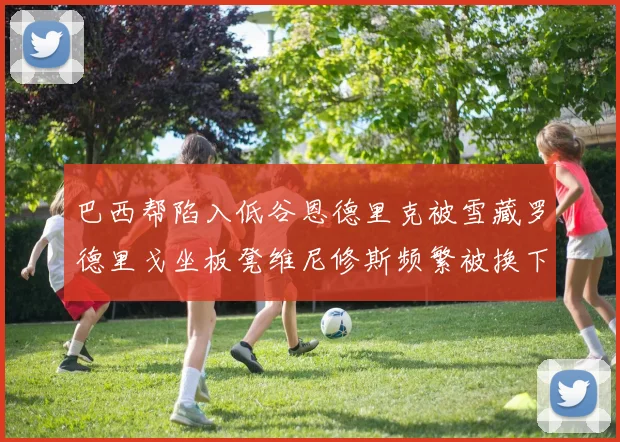 巴西帮陷入低谷恩德里克被雪藏罗德里戈坐板凳维尼修斯频繁被换下
