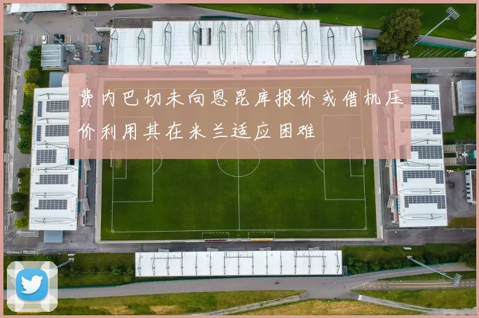 费内巴切未向恩昆库报价或借机压价利用其在米兰适应困难