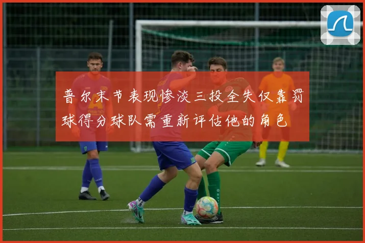 普尔末节表现惨淡三投全失仅靠罚球得分球队需重新评估他的角色