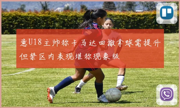 意U18主帅称卡马达回撤拿球需提升但禁区内表现堪称现象级