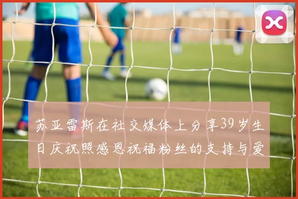 苏亚雷斯在社交媒体上分享39岁生日庆祝照感恩祝福粉丝的支持与爱护