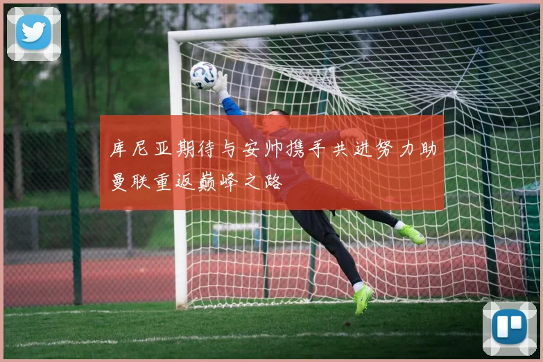 库尼亚期待与安帅携手共进努力助曼联重返巅峰之路