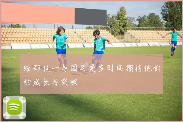 给邵佳一与国足更多时间期待他们的成长与突破