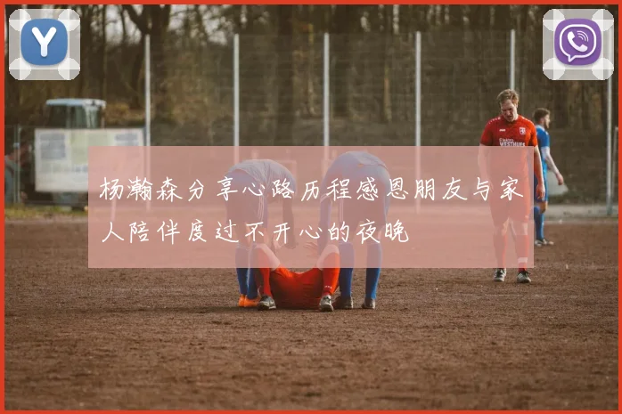 杨瀚森分享心路历程感恩朋友与家人陪伴度过不开心的夜晚