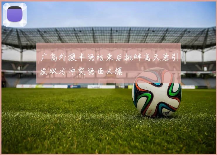 广岛外援半场结束后挑衅高天意引发双方冲突场面火爆