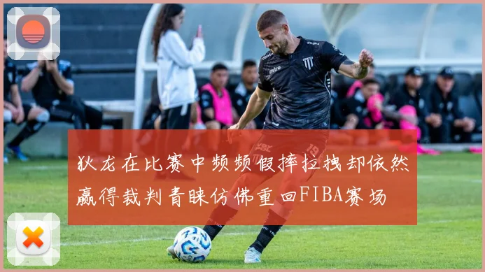 狄龙在比赛中频频假摔拉拽却依然赢得裁判青睐仿佛重回FIBA赛场