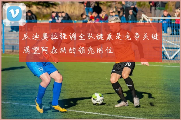 瓜迪奥拉强调全队健康是竞争关键渴望阿森纳的领先地位