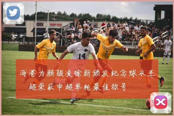 海港为颜骏凌徐新颁发纪念球衣王燊超荣获中超单轮最佳称号