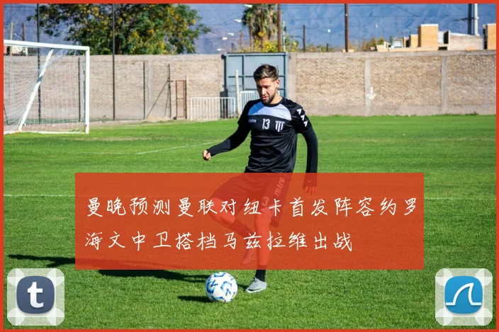 曼晚预测曼联对纽卡首发阵容约罗海文中卫搭档马兹拉维出战